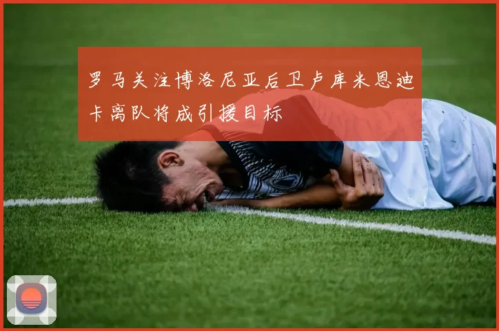 罗马关注博洛尼亚后卫卢库米恩迪卡离队将成引援目标