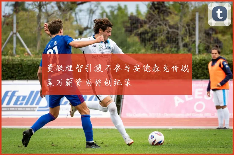 曼联理智引援不参与安德森竞价战莱万薪资或将创纪录