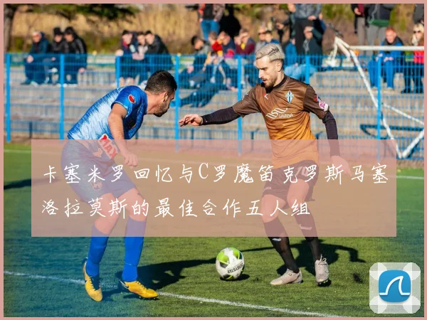 卡塞米罗回忆与C罗魔笛克罗斯马塞洛拉莫斯的最佳合作五人组