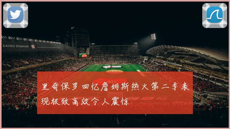 里奇保罗回忆詹姆斯热火第二季表现极致高效令人震惊