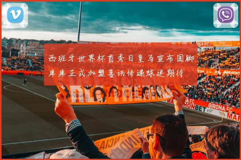 西班牙世界杯首秀日皇马宣布国脚库库正式加盟喜讯传递球迷期待