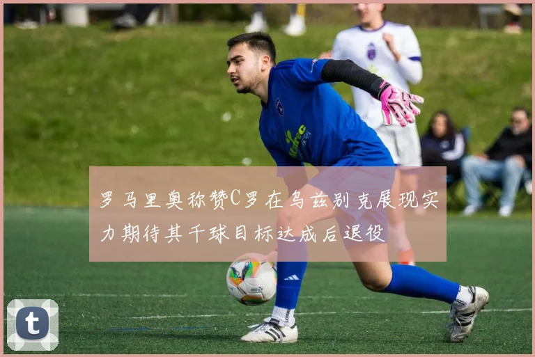 罗马里奥称赞C罗在乌兹别克展现实力期待其千球目标达成后退役