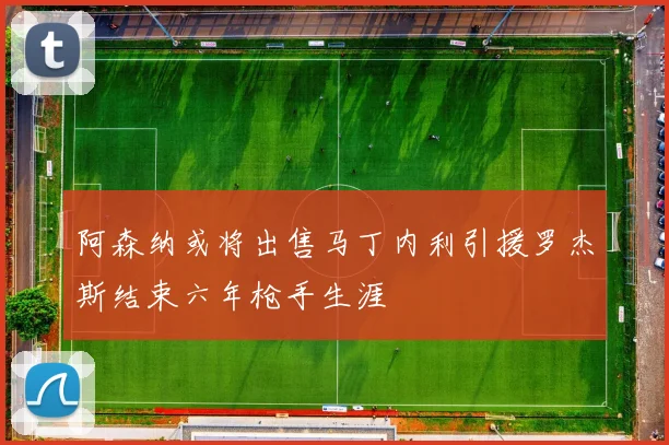阿森纳或将出售马丁内利引援罗杰斯结束六年枪手生涯