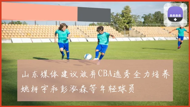 山东媒体建议放弃CBA选秀全力培养姚柯宇和彭泓森等年轻球员