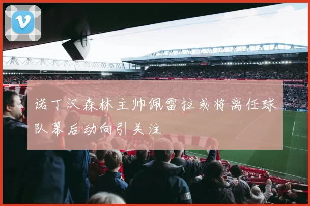 诺丁汉森林主帅佩雷拉或将离任球队幕后动向引关注