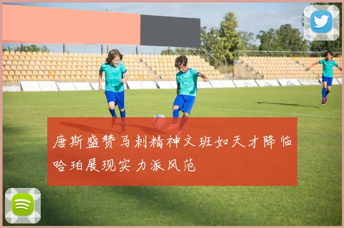 唐斯盛赞马刺精神文班如天才降临哈珀展现实力派风范