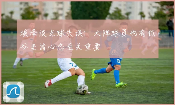 埃泽谈点球失误：大牌球员也有低谷坚持心态至关重要