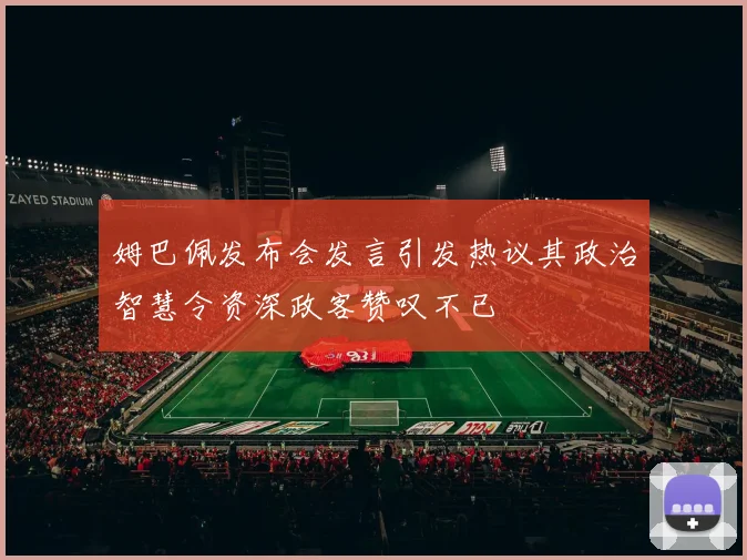 姆巴佩发布会发言引发热议其政治智慧令资深政客赞叹不已