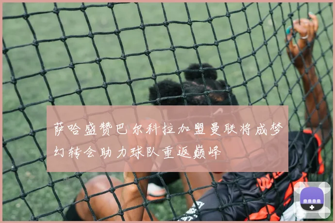 萨哈盛赞巴尔科拉加盟曼联将成梦幻转会助力球队重返巅峰