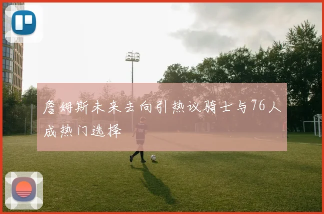 詹姆斯未来去向引热议骑士与76人成热门选择
